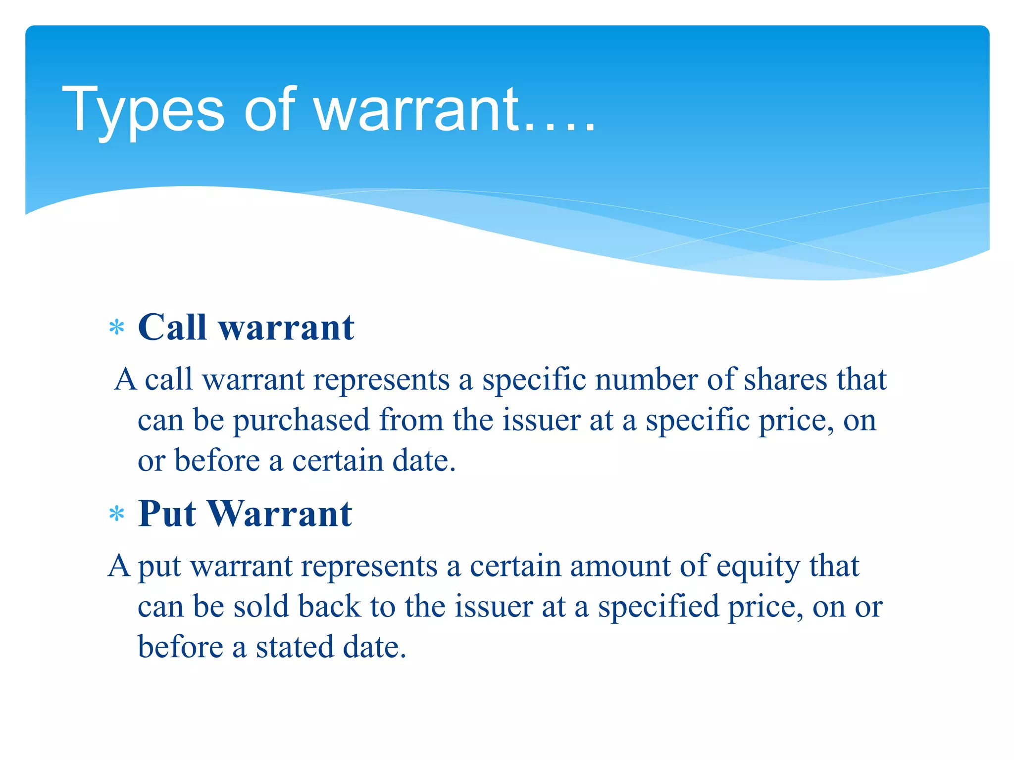  Call warrant
A call warrant represents a specific number of shares that
can be purchased from the issuer at a specific price, on
or before a certain date.
 Put Warrant
A put warrant represents a certain amount of equity that
can be sold back to the issuer at a specified price, on or
before a stated date.
Types of warrant….
 