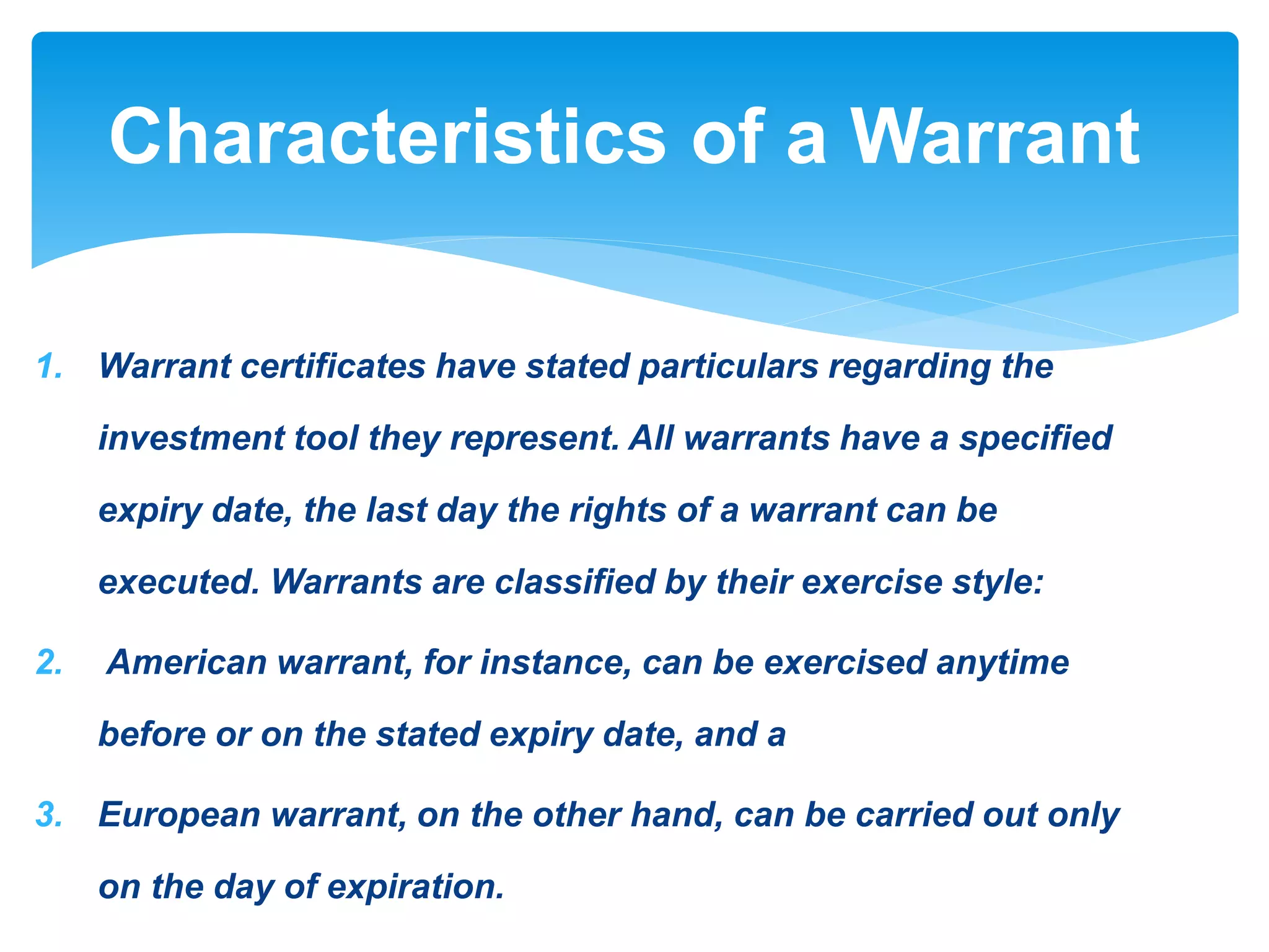 1. Warrant certificates have stated particulars regarding the
investment tool they represent. All warrants have a specified
expiry date, the last day the rights of a warrant can be
executed. Warrants are classified by their exercise style:
2. American warrant, for instance, can be exercised anytime
before or on the stated expiry date, and a
3. European warrant, on the other hand, can be carried out only
on the day of expiration.
Characteristics of a Warrant
 