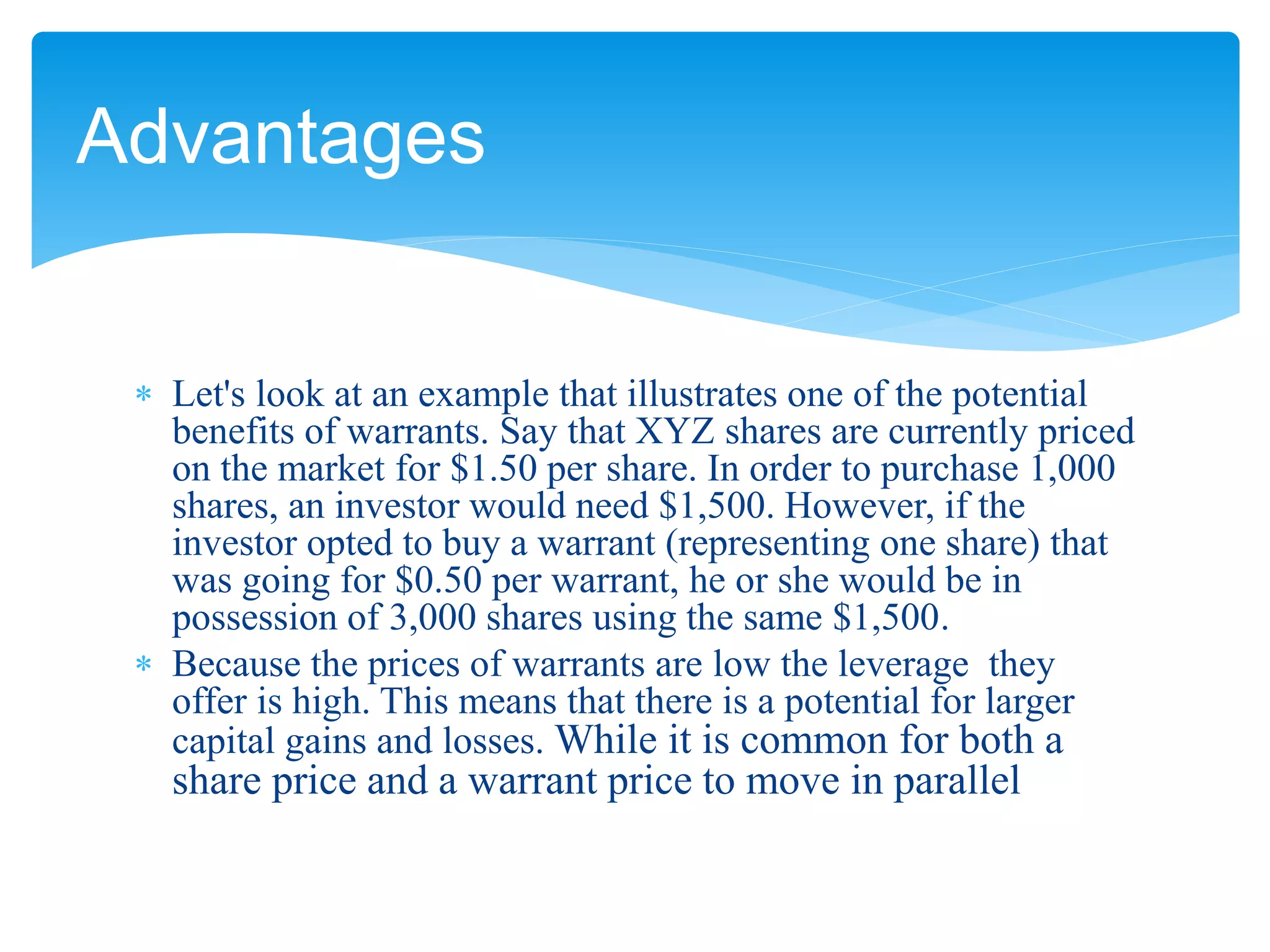  Let's look at an example that illustrates one of the potential
benefits of warrants. Say that XYZ shares are currently priced
on the market for $1.50 per share. In order to purchase 1,000
shares, an investor would need $1,500. However, if the
investor opted to buy a warrant (representing one share) that
was going for $0.50 per warrant, he or she would be in
possession of 3,000 shares using the same $1,500.
 Because the prices of warrants are low the leverage they
offer is high. This means that there is a potential for larger
capital gains and losses. While it is common for both a
share price and a warrant price to move in parallel
Advantages
 