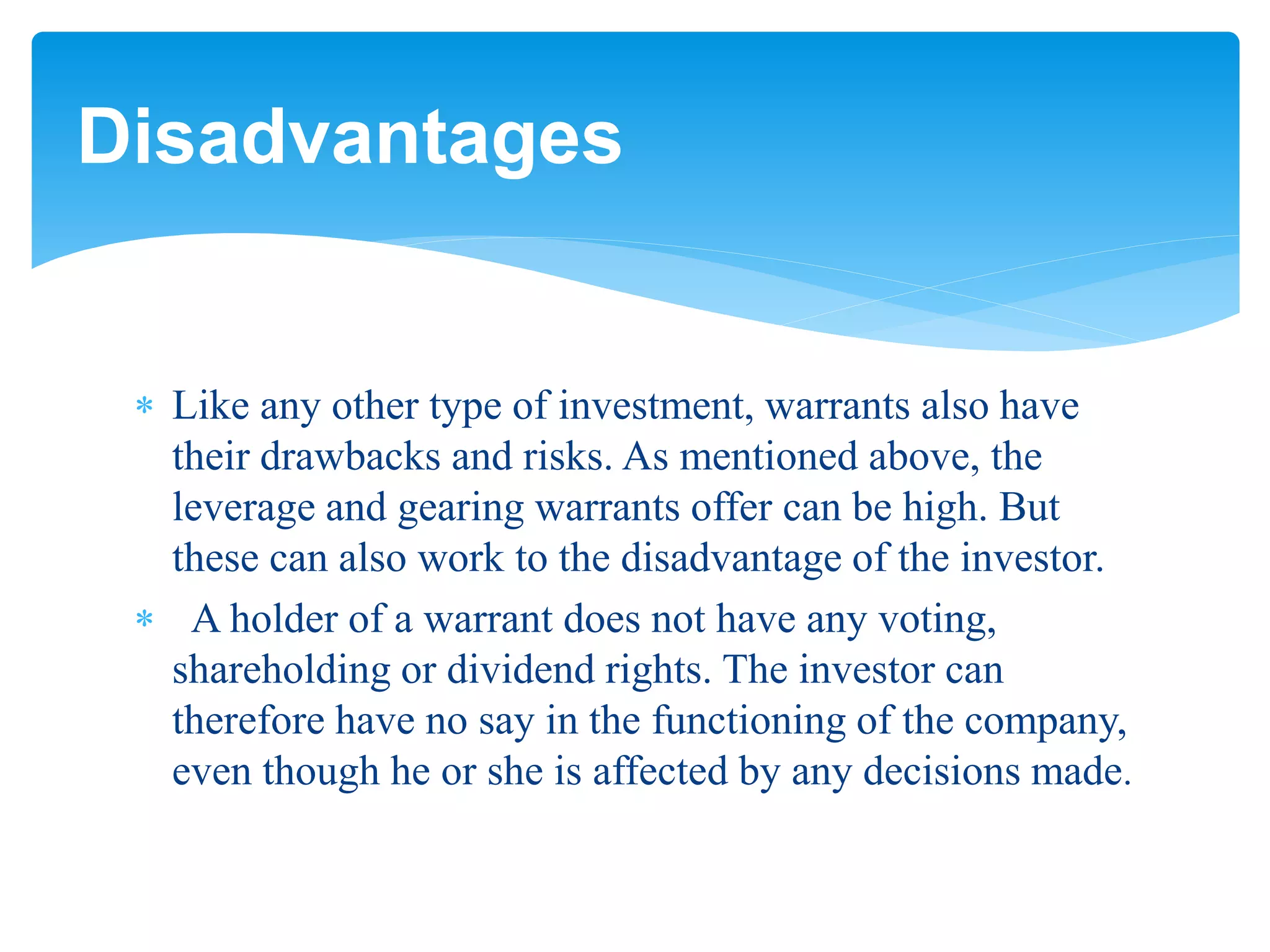  Like any other type of investment, warrants also have
their drawbacks and risks. As mentioned above, the
leverage and gearing warrants offer can be high. But
these can also work to the disadvantage of the investor.
 A holder of a warrant does not have any voting,
shareholding or dividend rights. The investor can
therefore have no say in the functioning of the company,
even though he or she is affected by any decisions made.
Disadvantages
 
