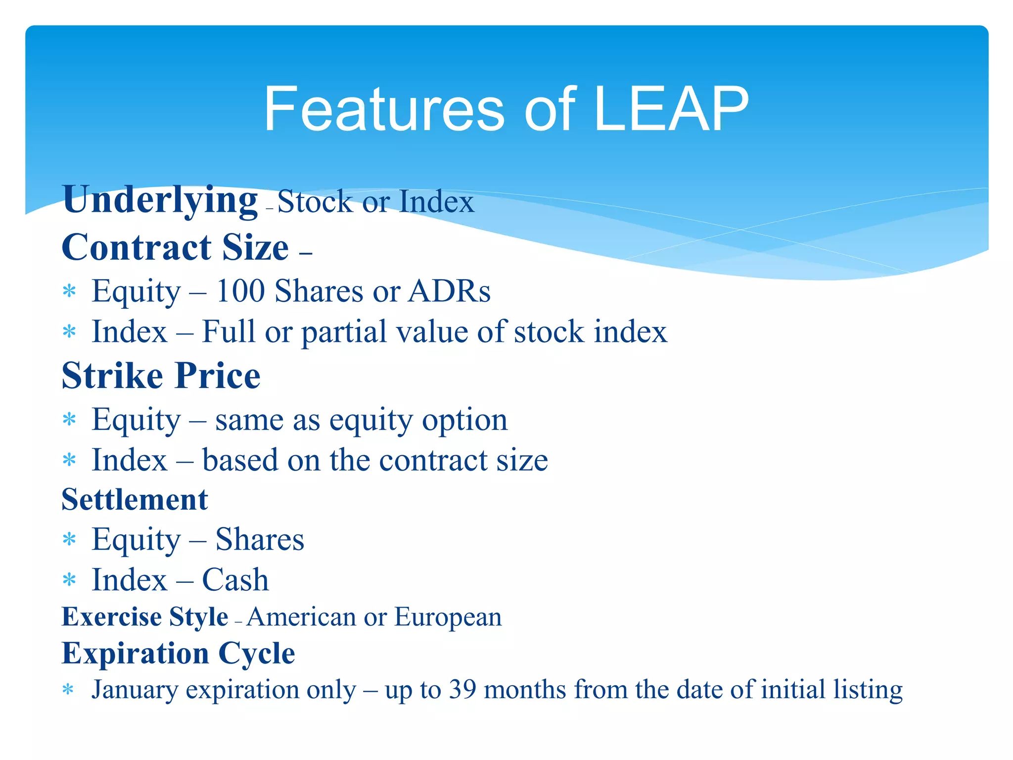 Underlying – Stock or Index
Contract Size –
 Equity – 100 Shares or ADRs
 Index – Full or partial value of stock index
Strike Price
 Equity – same as equity option
 Index – based on the contract size
Settlement
 Equity – Shares
 Index – Cash
Exercise Style – American or European
Expiration Cycle
 January expiration only – up to 39 months from the date of initial listing
Features of LEAP
 