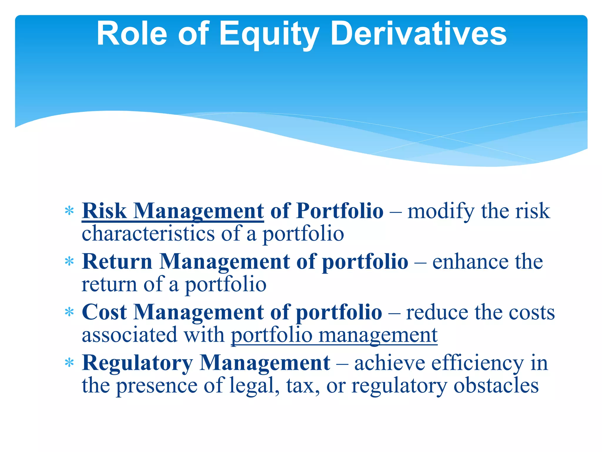  Risk Management of Portfolio – modify the risk
characteristics of a portfolio
 Return Management of portfolio – enhance the
return of a portfolio
 Cost Management of portfolio – reduce the costs
associated with portfolio management
 Regulatory Management – achieve efficiency in
the presence of legal, tax, or regulatory obstacles
Role of Equity Derivatives
 
