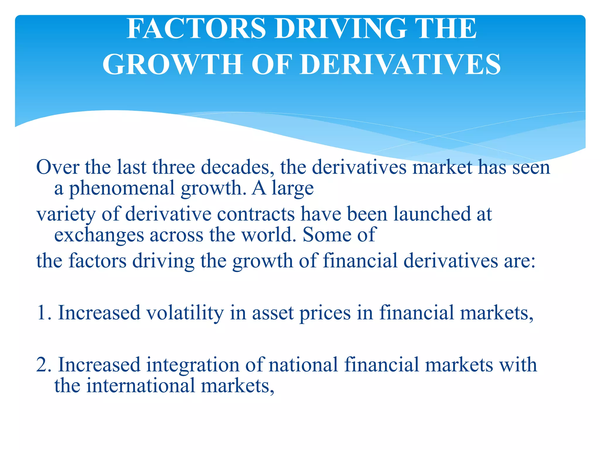 Over the last three decades, the derivatives market has seen
a phenomenal growth. A large
variety of derivative contracts have been launched at
exchanges across the world. Some of
the factors driving the growth of financial derivatives are:
1. Increased volatility in asset prices in financial markets,
2. Increased integration of national financial markets with
the international markets,
FACTORS DRIVING THE
GROWTH OF DERIVATIVES
 