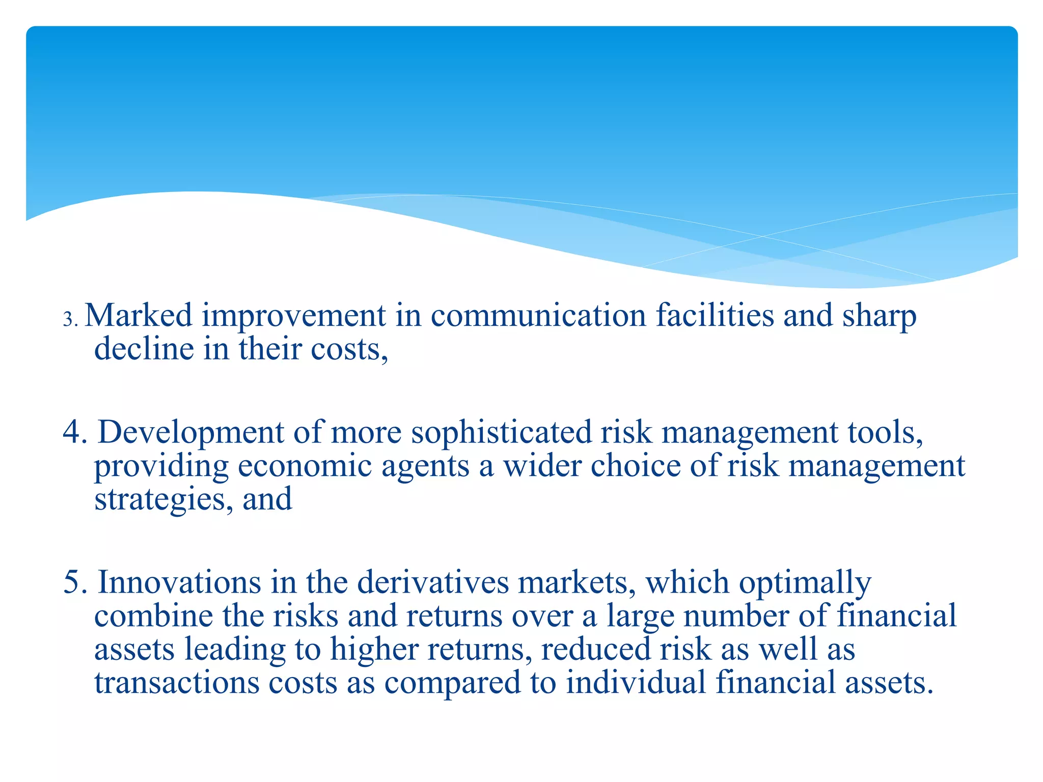 3. Marked improvement in communication facilities and sharp
decline in their costs,
4. Development of more sophisticated risk management tools,
providing economic agents a wider choice of risk management
strategies, and
5. Innovations in the derivatives markets, which optimally
combine the risks and returns over a large number of financial
assets leading to higher returns, reduced risk as well as
transactions costs as compared to individual financial assets.
 