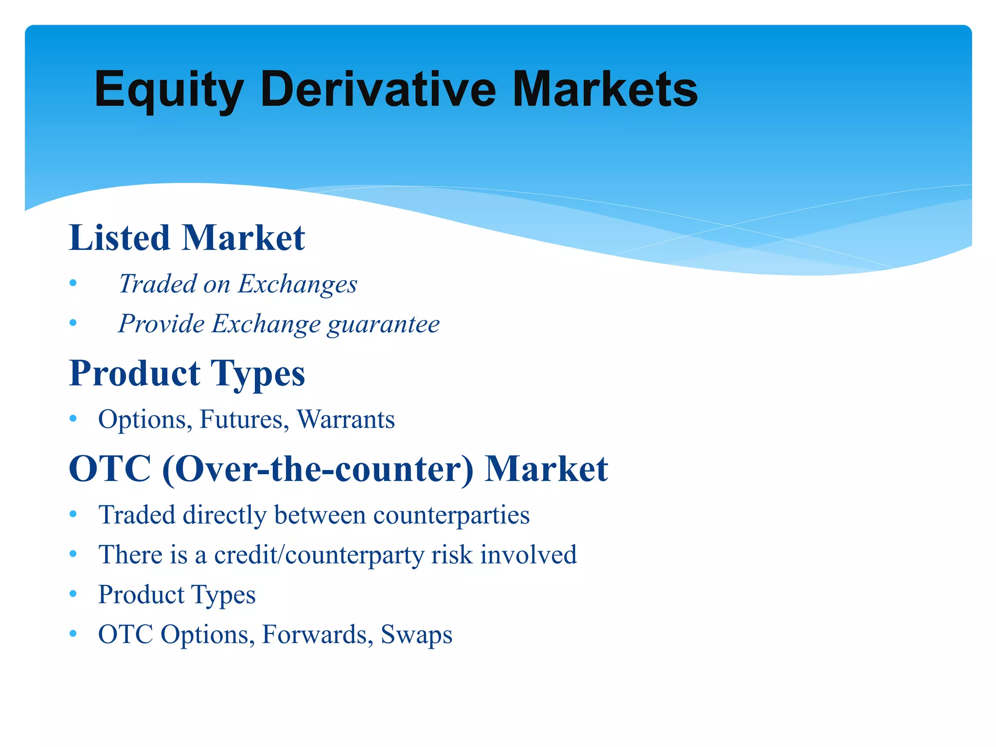 Listed Market
• Traded on Exchanges
• Provide Exchange guarantee
Product Types
• Options, Futures, Warrants
OTC (Over-the-counter) Market
• Traded directly between counterparties
• There is a credit/counterparty risk involved
• Product Types
• OTC Options, Forwards, Swaps
Equity Derivative Markets
 