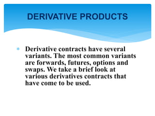  Derivative contracts have several
variants. The most common variants
are forwards, futures, options and
swaps. We take a brief look at
various derivatives contracts that
have come to be used.
DERIVATIVE PRODUCTS
 