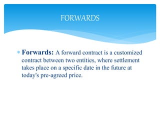  Forwards: A forward contract is a customized
contract between two entities, where settlement
takes place on a specific date in the future at
today's pre-agreed price.
FORWARDS
 