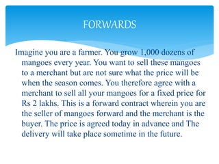 Imagine you are a farmer. You grow 1,000 dozens of
mangoes every year. You want to sell these mangoes
to a merchant but are not sure what the price will be
when the season comes. You therefore agree with a
merchant to sell all your mangoes for a fixed price for
Rs 2 lakhs. This is a forward contract wherein you are
the seller of mangoes forward and the merchant is the
buyer. The price is agreed today in advance and The
delivery will take place sometime in the future.
FORWARDS
 