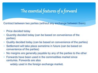 Contract between two parties (without any exchange between them)
 Price decided today
 Quantity decided today (can be based on convenience of the
parties)
 Quality decided today (can be based on convenience of the parties)
 Settlement will take place sometime in future (can be based on
convenience of the parties)
 No margins are generally payable by any of the parties to the other
 Forwards have been used in the commodities market since
centuries. Forwards are also
widely used in the foreign exchange market.
The essential features of a forward
 