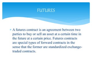  A futures contract is an agreement between two
parties to buy or sell an asset at a certain time in
the future at a certain price. Futures contracts
are special types of forward contracts in the
sense that the former are standardized exchange-
traded contracts.
FUTURES
 