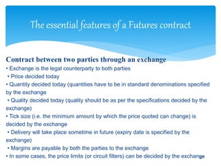 Contract between two parties through an exchange
• Exchange is the legal counterparty to both parties
• Price decided today
• Quantity decided today (quantities have to be in standard denominations specified
by the exchange
• Quality decided today (quality should be as per the specifications decided by the
exchange)
• Tick size (i.e. the minimum amount by which the price quoted can change) is
decided by the exchange
• Delivery will take place sometime in future (expiry date is specified by the
exchange)
• Margins are payable by both the parties to the exchange
• In some cases, the price limits (or circuit filters) can be decided by the exchange
The essential features of a Futures contract
 