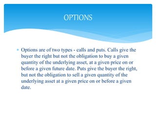  Options are of two types - calls and puts. Calls give the
buyer the right but not the obligation to buy a given
quantity of the underlying asset, at a given price on or
before a given future date. Puts give the buyer the right,
but not the obligation to sell a given quantity of the
underlying asset at a given price on or before a given
date.
OPTIONS
 