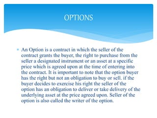  An Option is a contract in which the seller of the
contract grants the buyer, the right to purchase from the
seller a designated instrument or an asset at a specific
price which is agreed upon at the time of entering into
the contract. It is important to note that the option buyer
has the right but not an obligation to buy or sell. if the
buyer decides to exercise his right the seller of the
option has an obligation to deliver or take delivery of the
underlying asset at the price agreed upon. Seller of the
option is also called the writer of the option.
OPTIONS
 