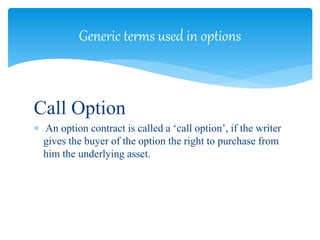 Call Option
 An option contract is called a ‘call option’, if the writer
gives the buyer of the option the right to purchase from
him the underlying asset.
Generic terms used in options
 