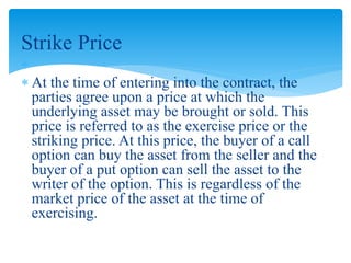 Strike Price

 At the time of entering into the contract, the
parties agree upon a price at which the
underlying asset may be brought or sold. This
price is referred to as the exercise price or the
striking price. At this price, the buyer of a call
option can buy the asset from the seller and the
buyer of a put option can sell the asset to the
writer of the option. This is regardless of the
market price of the asset at the time of
exercising.
 