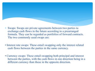  Swaps: Swaps are private agreements between two parties to
exchange cash flows in the future according to a prearranged
formula. They can be regarded as portfolios of forward contracts.
The two commonly used swaps are:
• Interest rate swaps: These entail swapping only the interest related
cash flows between the parties in the same currency.
• Currency swaps: These entail swapping both principal and interest
between the parties, with the cash flows in one direction being in a
different currency than those in the opposite direction.
 