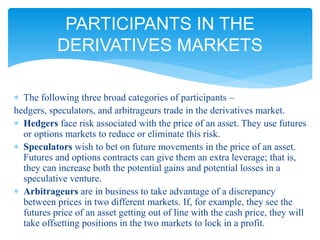  The following three broad categories of participants –
hedgers, speculators, and arbitrageurs trade in the derivatives market.
 Hedgers face risk associated with the price of an asset. They use futures
or options markets to reduce or eliminate this risk.
 Speculators wish to bet on future movements in the price of an asset.
Futures and options contracts can give them an extra leverage; that is,
they can increase both the potential gains and potential losses in a
speculative venture.
 Arbitrageurs are in business to take advantage of a discrepancy
between prices in two different markets. If, for example, they see the
futures price of an asset getting out of line with the cash price, they will
take offsetting positions in the two markets to lock in a profit.
PARTICIPANTS IN THE
DERIVATIVES MARKETS
 