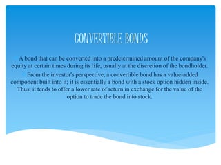 CONVERTIBLE BONDS
A bond that can be converted into a predetermined amount of the company's
equity at certain times during its life, usually at the discretion of the bondholder.
From the investor's perspective, a convertible bond has a value-added
component built into it; it is essentially a bond with a stock option hidden inside.
Thus, it tends to offer a lower rate of return in exchange for the value of the
option to trade the bond into stock.
 