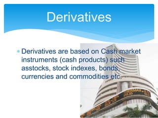  Derivatives are based on Cash market
instruments (cash products) such
asstocks, stock indexes, bonds,
currencies and commodities etc.
Derivatives
 