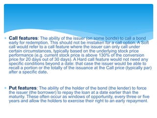 Call features: The ability of the issuer (on some bonds) to call a bond
early for redemption. This should not be mistaken for a call option. A Soft
call would refer to a call feature where the issuer can only call under
certain circumstances, typically based on the underlying stock price
performance (e.g. current stock price is above 130% of the conversion
price for 20 days out of 30 days). A Hard call feature would not need any
specific conditions beyond a date: that case the issuer would be able to
recall a portion or the totally of the issuance at the Call price (typically par)
after a specific date.
 Put features: The ability of the holder of the bond (the lender) to force
the issuer (the borrower) to repay the loan at a date earlier than the
maturity. These often occur as windows of opportunity, every three or five
years and allow the holders to exercise their right to an early repayment.
 