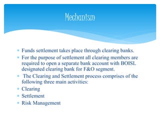  Funds settlement takes place through clearing banks.
 For the purpose of settlement all clearing members are
required to open a separate bank account with BOISL
designated clearing bank for F&O segment.
 The Clearing and Settlement process comprises of the
following three main activities:
 Clearing
 Settlement
 Risk Management
Mechanism
 