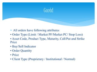  All orders have following attributes
• Order Type (Limit / Market PF/Market PC/ Stop Loss)
• Asset Code, Product Type, Maturity, Call/Put and Strike
Price
• Buy/Sell Indicator
• Order Quantity
• Price
• Client Type (Proprietary / Institutional / Normal)
Contd
 