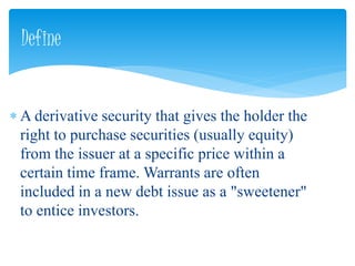  A derivative security that gives the holder the
right to purchase securities (usually equity)
from the issuer at a specific price within a
certain time frame. Warrants are often
included in a new debt issue as a "sweetener"
to entice investors.
Define
 