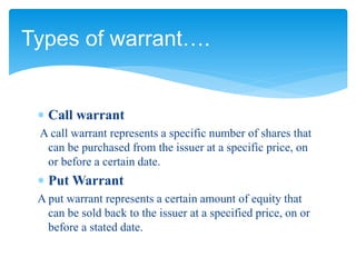  Call warrant
A call warrant represents a specific number of shares that
can be purchased from the issuer at a specific price, on
or before a certain date.
 Put Warrant
A put warrant represents a certain amount of equity that
can be sold back to the issuer at a specified price, on or
before a stated date.
Types of warrant….
 