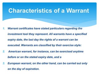 1. Warrant certificates have stated particulars regarding the
investment tool they represent. All warrants have a specified
expiry date, the last day the rights of a warrant can be
executed. Warrants are classified by their exercise style:
2. American warrant, for instance, can be exercised anytime
before or on the stated expiry date, and a
3. European warrant, on the other hand, can be carried out only
on the day of expiration.
Characteristics of a Warrant
 