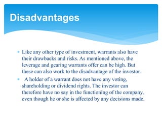  Like any other type of investment, warrants also have
their drawbacks and risks. As mentioned above, the
leverage and gearing warrants offer can be high. But
these can also work to the disadvantage of the investor.
 A holder of a warrant does not have any voting,
shareholding or dividend rights. The investor can
therefore have no say in the functioning of the company,
even though he or she is affected by any decisions made.
Disadvantages
 