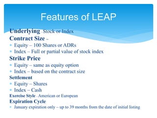 Underlying – Stock or Index
Contract Size –
 Equity – 100 Shares or ADRs
 Index – Full or partial value of stock index
Strike Price
 Equity – same as equity option
 Index – based on the contract size
Settlement
 Equity – Shares
 Index – Cash
Exercise Style – American or European
Expiration Cycle
 January expiration only – up to 39 months from the date of initial listing
Features of LEAP
 