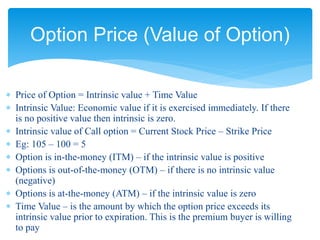  Price of Option = Intrinsic value + Time Value
 Intrinsic Value: Economic value if it is exercised immediately. If there
is no positive value then intrinsic is zero.
 Intrinsic value of Call option = Current Stock Price – Strike Price
 Eg: 105 – 100 = 5
 Option is in-the-money (ITM) – if the intrinsic value is positive
 Options is out-of-the-money (OTM) – if there is no intrinsic value
(negative)
 Options is at-the-money (ATM) – if the intrinsic value is zero
 Time Value – is the amount by which the option price exceeds its
intrinsic value prior to expiration. This is the premium buyer is willing
to pay
Option Price (Value of Option)
 