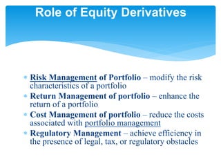  Risk Management of Portfolio – modify the risk
characteristics of a portfolio
 Return Management of portfolio – enhance the
return of a portfolio
 Cost Management of portfolio – reduce the costs
associated with portfolio management
 Regulatory Management – achieve efficiency in
the presence of legal, tax, or regulatory obstacles
Role of Equity Derivatives
 