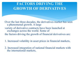 Over the last three decades, the derivatives market has seen
a phenomenal growth. A large
variety of derivative contracts have been launched at
exchanges across the world. Some of
the factors driving the growth of financial derivatives are:
1. Increased volatility in asset prices in financial markets,
2. Increased integration of national financial markets with
the international markets,
FACTORS DRIVING THE
GROWTH OF DERIVATIVES
 
