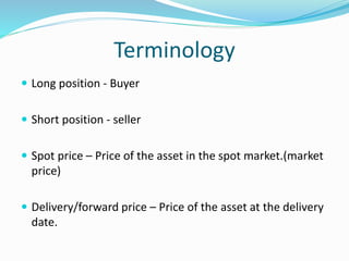 Terminology 
 Long position - Buyer 
 Short position - seller 
 Spot price – Price of the asset in the spot market.(market 
price) 
 Delivery/forward price – Price of the asset at the delivery 
date. 
 