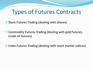 Types of Futures Contracts 
 Stock Futures Trading (dealing with shares) 
 Commodity Futures Trading (dealing with gold futures, 
crude oil futures) 
 Index Futures Trading (dealing with stock market indices) 
 