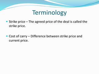 Terminology 
 Strike price – The agreed price of the deal is called the 
strike price. 
 Cost of carry – Difference between strike price and 
current price. 
 