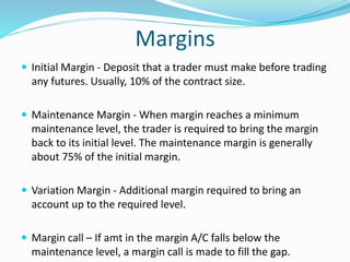 Margins 
 Initial Margin - Deposit that a trader must make before trading 
any futures. Usually, 10% of the contract size. 
 Maintenance Margin - When margin reaches a minimum 
maintenance level, the trader is required to bring the margin 
back to its initial level. The maintenance margin is generally 
about 75% of the initial margin. 
 Variation Margin - Additional margin required to bring an 
account up to the required level. 
 Margin call – If amt in the margin A/C falls below the 
maintenance level, a margin call is made to fill the gap. 
 