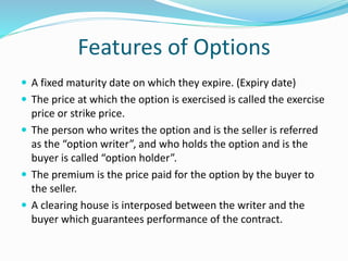 Features of Options 
 A fixed maturity date on which they expire. (Expiry date) 
 The price at which the option is exercised is called the exercise 
price or strike price. 
 The person who writes the option and is the seller is referred 
as the “option writer”, and who holds the option and is the 
buyer is called “option holder”. 
 The premium is the price paid for the option by the buyer to 
the seller. 
 A clearing house is interposed between the writer and the 
buyer which guarantees performance of the contract. 
 