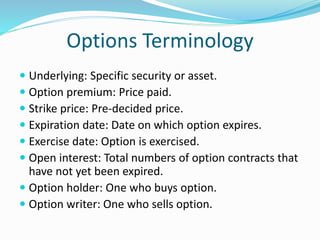 Options Terminology 
 Underlying: Specific security or asset. 
 Option premium: Price paid. 
 Strike price: Pre-decided price. 
 Expiration date: Date on which option expires. 
 Exercise date: Option is exercised. 
 Open interest: Total numbers of option contracts that 
have not yet been expired. 
 Option holder: One who buys option. 
 Option writer: One who sells option. 
 