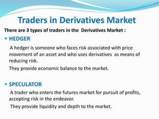 Traders in Derivatives Market 
There are 3 types of traders in the Derivatives Market : 
 HEDGER 
A hedger is someone who faces risk associated with price 
movement of an asset and who uses derivatives as means of 
reducing risk. 
They provide economic balance to the market. 
 SPECULATOR 
A trader who enters the futures market for pursuit of profits, 
accepting risk in the endeavor. 
They provide liquidity and depth to the market. 
 