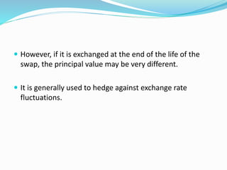  However, if it is exchanged at the end of the life of the 
swap, the principal value may be very different. 
 It is generally used to hedge against exchange rate 
fluctuations. 
 