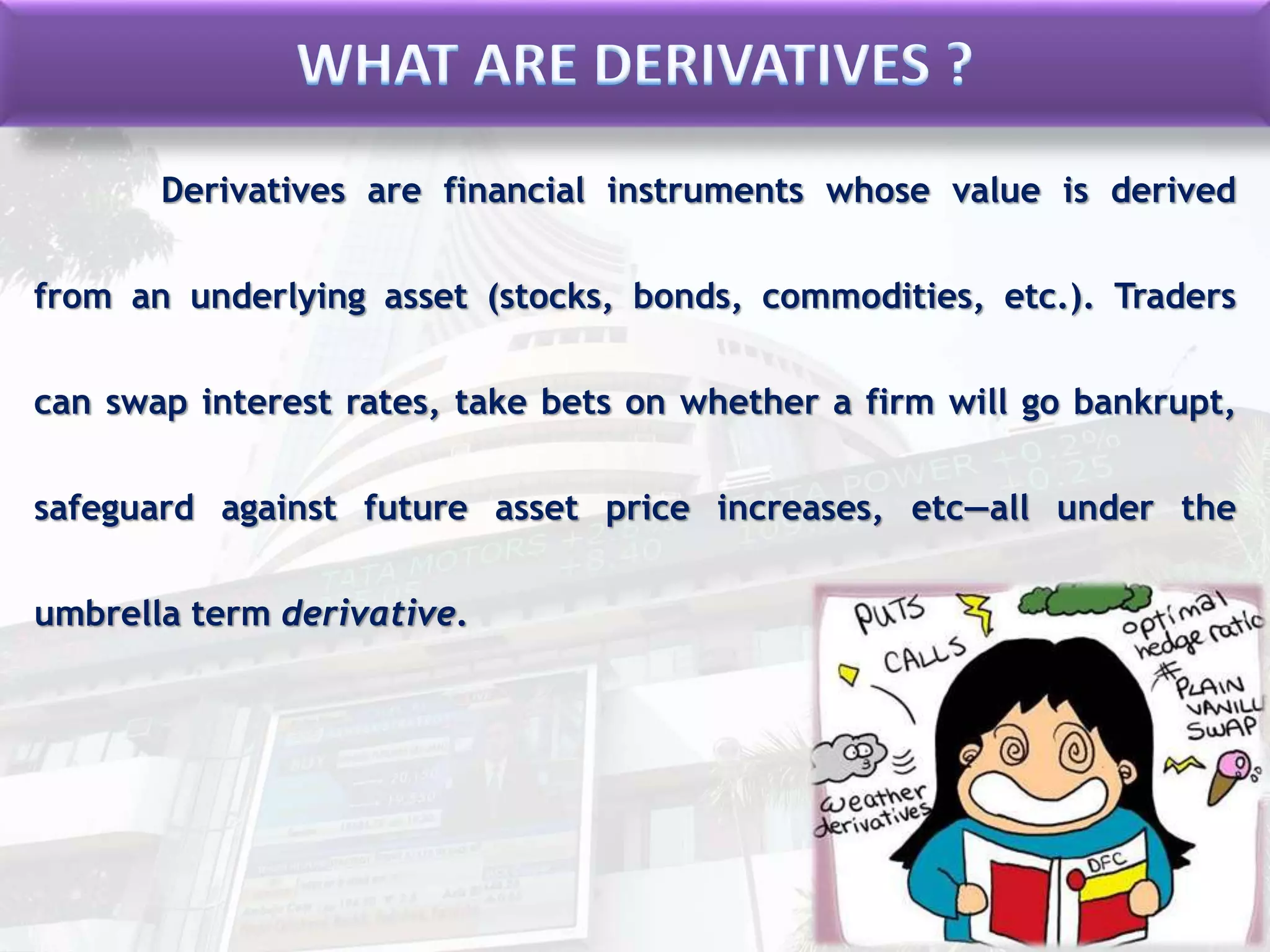 Derivatives are financial instruments whose value is derived
from an underlying asset (stocks, bonds, commodities, etc.). Traders
can swap interest rates, take bets on whether a firm will go bankrupt,
safeguard against future asset price increases, etc—all under the
umbrella term derivative.
 