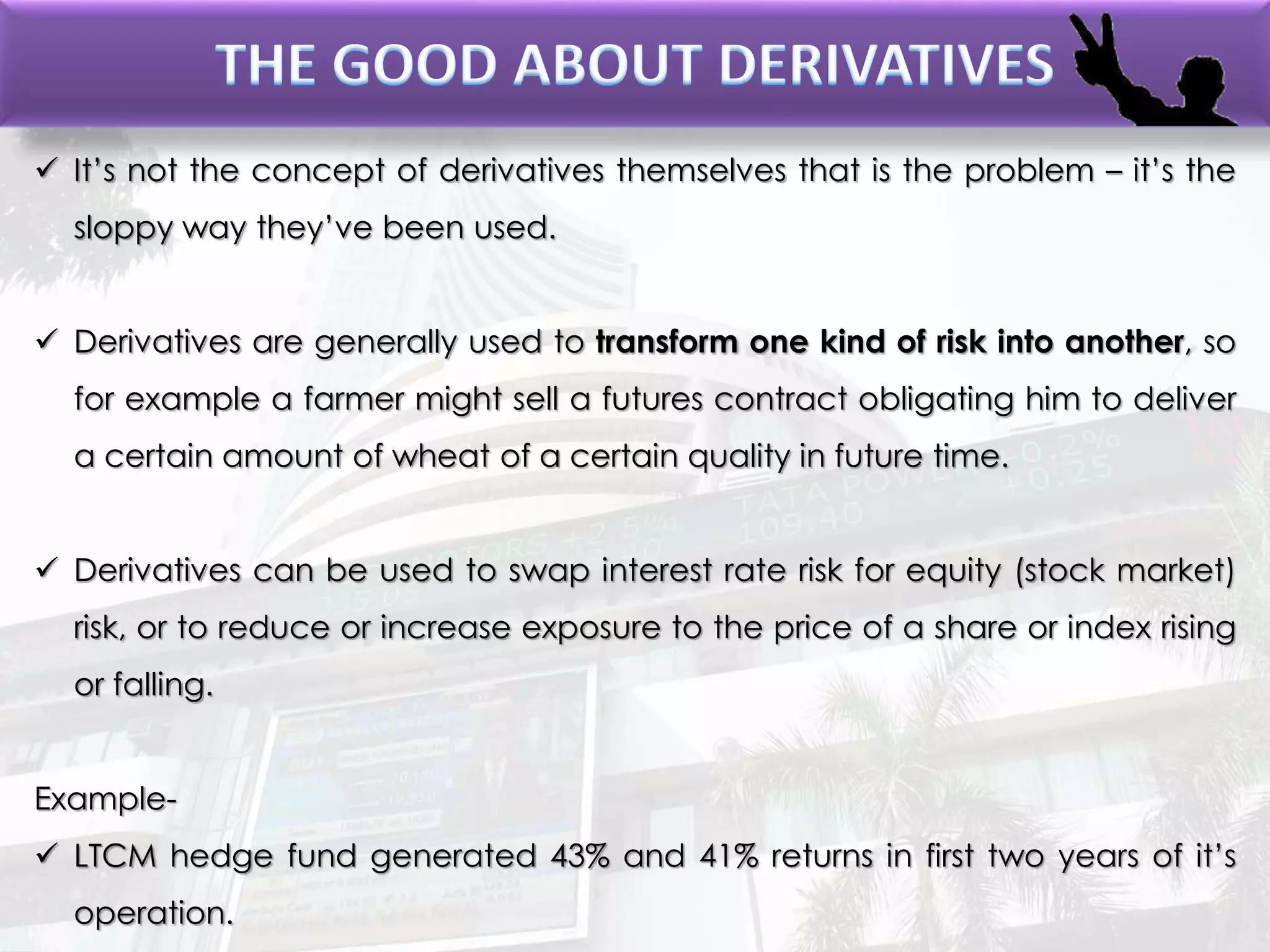  It’s not the concept of derivatives themselves that is the problem – it’s the
sloppy way they’ve been used.
 Derivatives are generally used to transform one kind of risk into another, so
for example a farmer might sell a futures contract obligating him to deliver
a certain amount of wheat of a certain quality in future time.
 Derivatives can be used to swap interest rate risk for equity (stock market)
risk, or to reduce or increase exposure to the price of a share or index rising
or falling.
Example-
 LTCM hedge fund generated 43% and 41% returns in first two years of it’s
operation.
 