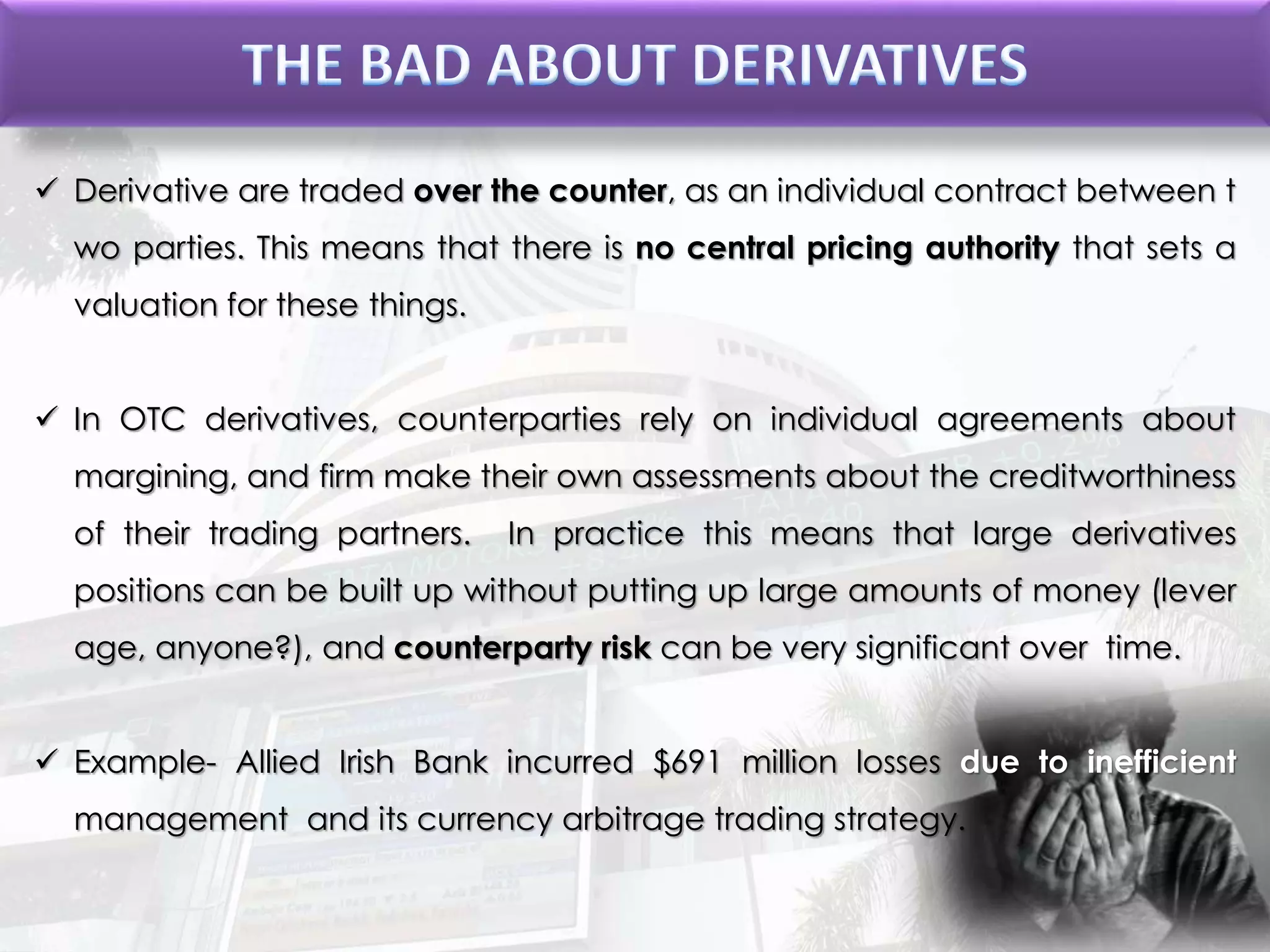  Derivative are traded over the counter, as an individual contract between t
wo parties. This means that there is no central pricing authority that sets a
valuation for these things.
 In OTC derivatives, counterparties rely on individual agreements about
margining, and firm make their own assessments about the creditworthiness
of their trading partners. In practice this means that large derivatives
positions can be built up without putting up large amounts of money (lever
age, anyone?), and counterparty risk can be very significant over time.
 Example- Allied Irish Bank incurred $691 million losses due to inefficient
management and its currency arbitrage trading strategy.
 