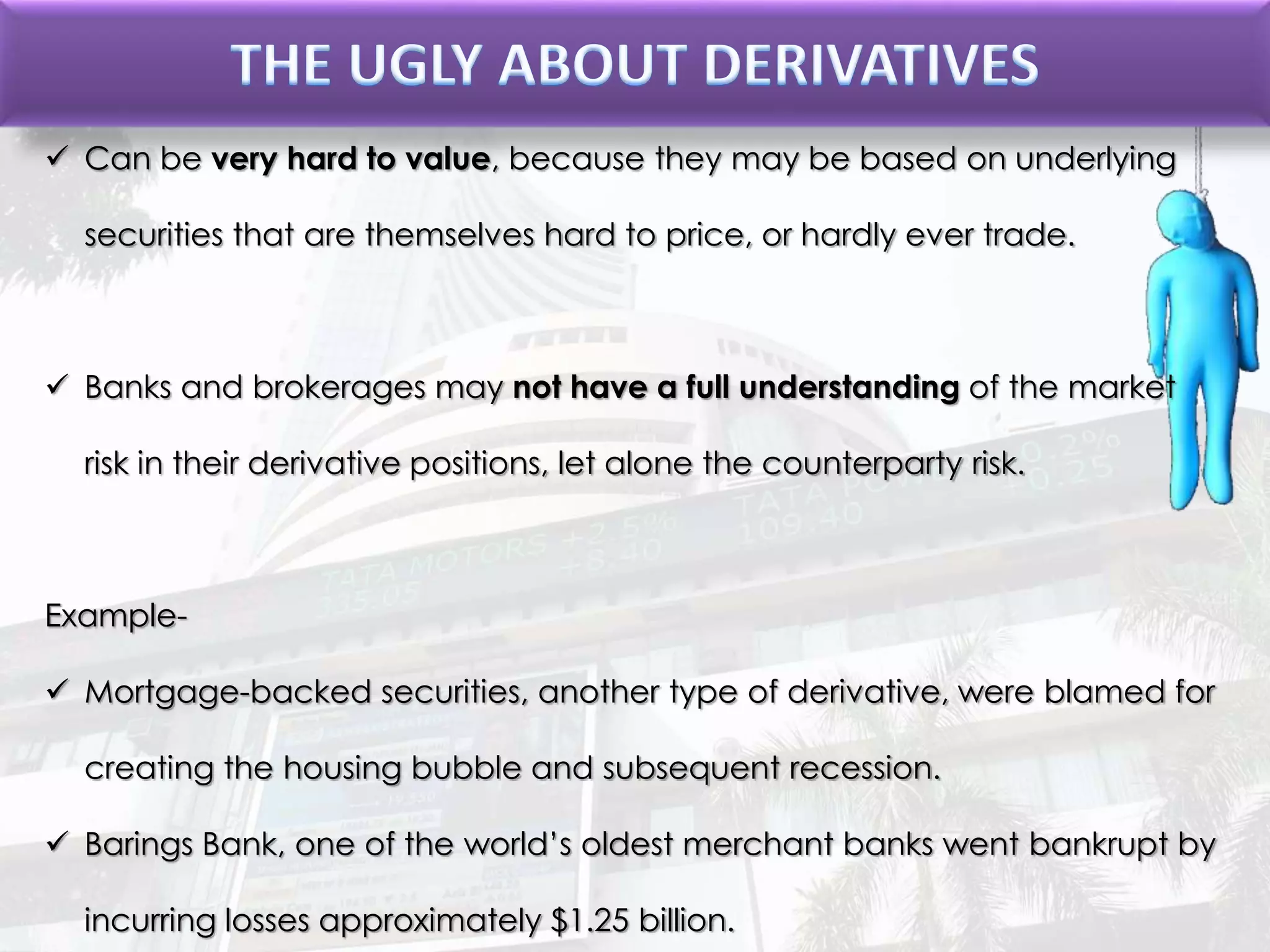  Can be very hard to value, because they may be based on underlying
securities that are themselves hard to price, or hardly ever trade.
 Banks and brokerages may not have a full understanding of the market
risk in their derivative positions, let alone the counterparty risk.
Example-
 Mortgage-backed securities, another type of derivative, were blamed for
creating the housing bubble and subsequent recession.
 Barings Bank, one of the world’s oldest merchant banks went bankrupt by
incurring losses approximately $1.25 billion.
 