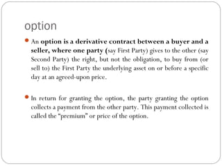 option
An option is a derivative contract between a buyer and a
seller, where one party (say First Party) gives to the other (say
Second Party) the right, but not the obligation, to buy from (or
sell to) the First Party the underlying asset on or before a specific
day at an agreed-upon price.
In return for granting the option, the party granting the option
collects a payment from the other party. This payment collected is
called the “premium” or price of the option.
 