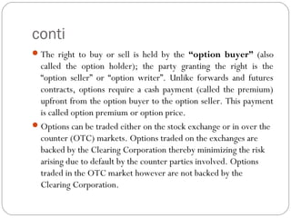 conti
The right to buy or sell is held by the “option buyer” (also
called the option holder); the party granting the right is the
“option seller” or “option writer”. Unlike forwards and futures
contracts, options require a cash payment (called the premium)
upfront from the option buyer to the option seller. This payment
is called option premium or option price.
Options can be traded either on the stock exchange or in over the
counter (OTC) markets. Options traded on the exchanges are
backed by the Clearing Corporation thereby minimizing the risk
arising due to default by the counter parties involved. Options
traded in the OTC market however are not backed by the
Clearing Corporation.
 