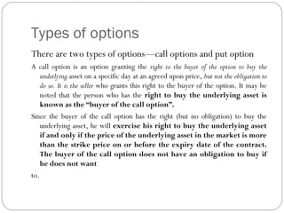 Types of options
There are two types of options—call options and put option
A call option is an option granting the right to the buyer of the option to buy the
underlying asset on a specific day at an agreed upon price, but not the obligation to
do so. It is the seller who grants this right to the buyer of the option. It may be
noted that the person who has the right to buy the underlying asset is
known as the “buyer of the call option”.
Since the buyer of the call option has the right (but no obligation) to buy the
underlying asset, he will exercise his right to buy the underlying asset
if and only if the price of the underlying asset in the market is more
than the strike price on or before the expiry date of the contract.
The buyer of the call option does not have an obligation to buy if
he does not want
to.
 