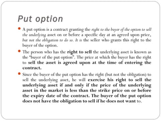Put option
A put option is a contract granting the right to the buyer of the option to sell
the underlying asset on or before a specific day at an agreed upon price,
but not the obligation to do so. It is the seller who grants this right to the
buyer of the option.
The person who has the right to sell the underlying asset is known as
the “buyer of the put option”. The price at which the buyer has the right
to sell the asset is agreed upon at the time of entering the
contract.
Since the buyer of the put option has the right (but not the obligation) to
sell the underlying asset, he will exercise his right to sell the
underlying asset if and only if the price of the underlying
asset in the market is less than the strike price on or before
the expiry date of the contract. The buyer of the put option
does not have the obligation to sell if he does not want to.
 